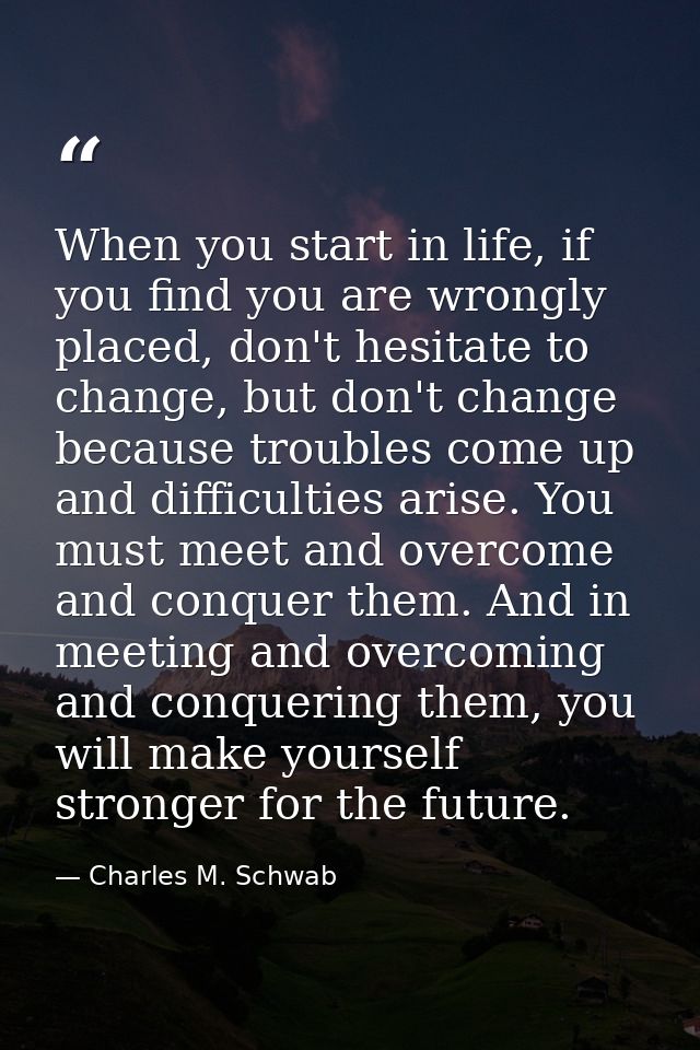 When you start in life, if you find you are wrongly placed, don't hesitate to change, but don't change because troubles  — Charles M. Schwab