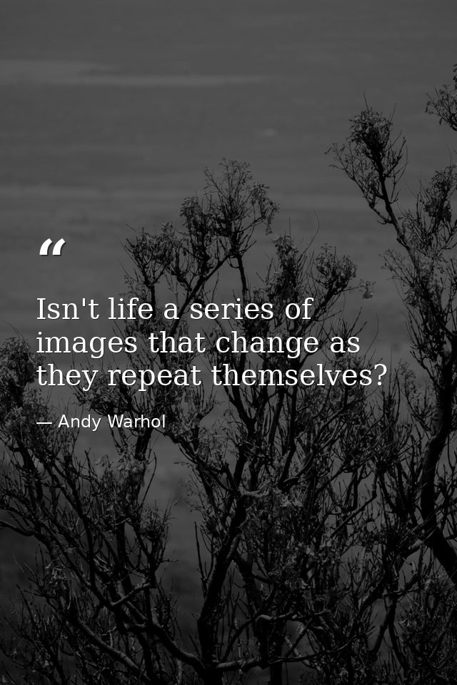 Isn't life a series of images that change as they repeat themselves? — Andy Warhol