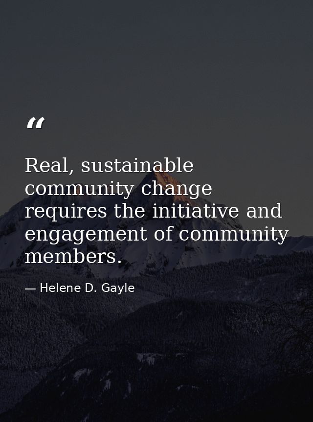 Real, sustainable community change requires the initiative and engagement of community members. — Helene D. Gayle