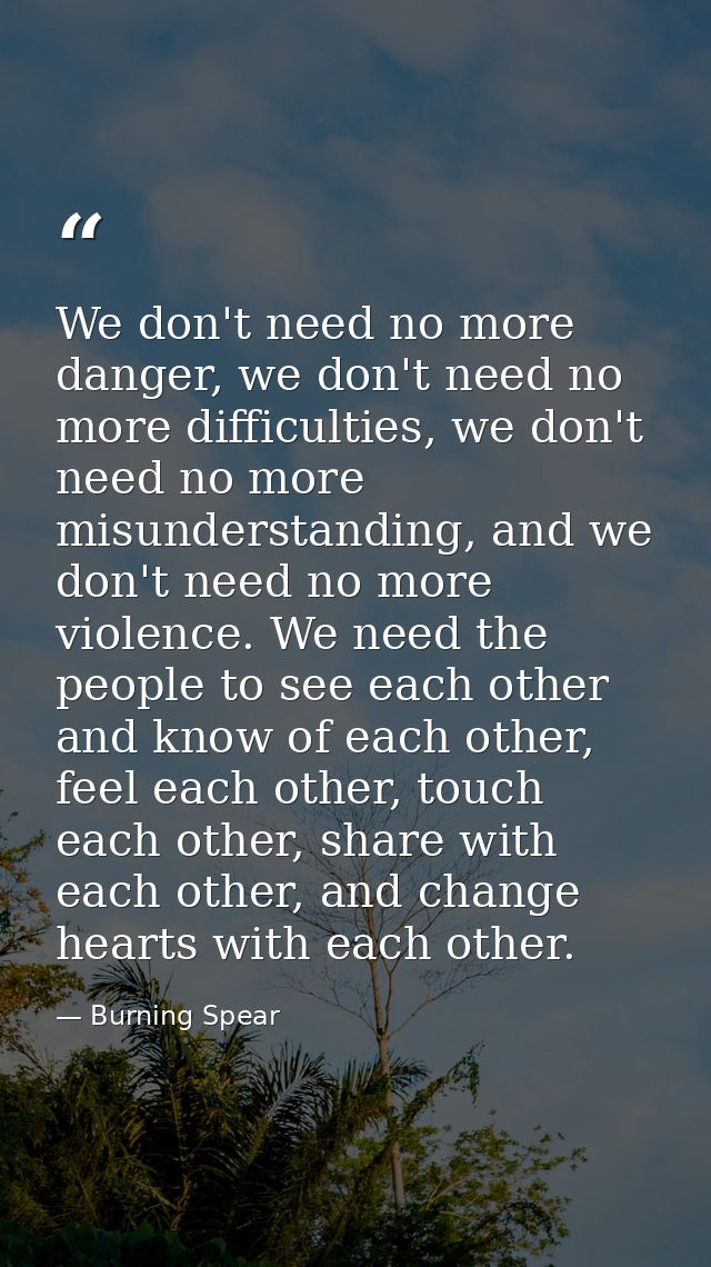 We don't need no more danger, we don't need no more difficulties, we don't need no more misunderstanding, and we don't n — Burning Spear