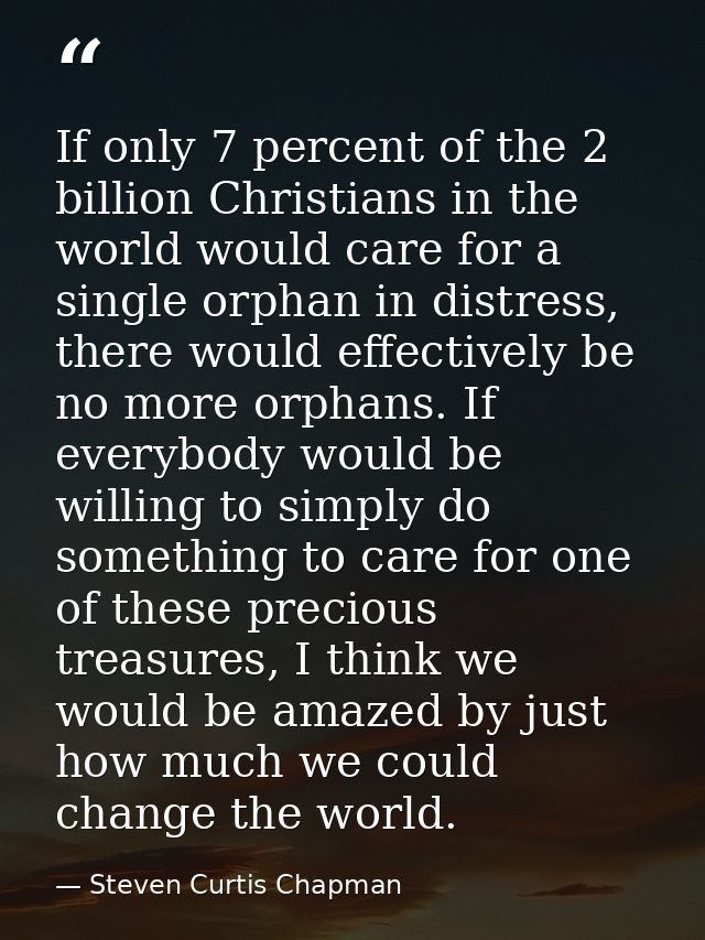 If only 7 percent of the 2 billion Christians in the world would care for a single orphan in distress, there would effec — Steven Curtis Chapman