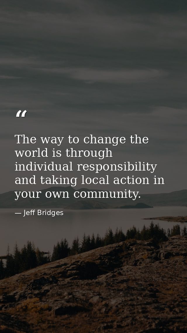 The way to change the world is through individual responsibility and taking local action in your own community. — Jeff Bridges