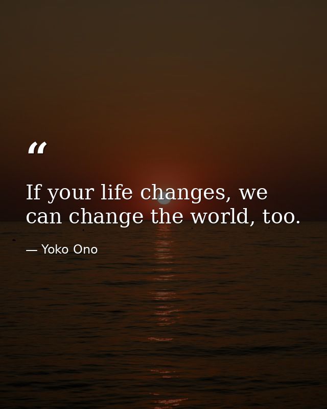 If your life changes, we can change the world, too. — Yoko Ono