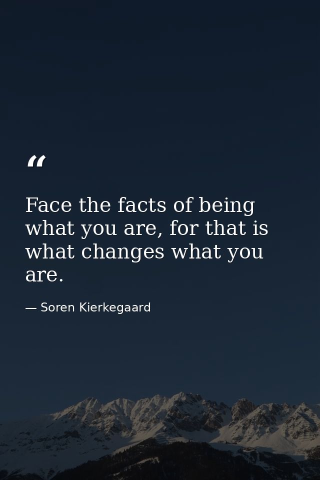 Face the facts of being what you are, for that is what changes what you are. — Soren Kierkegaard