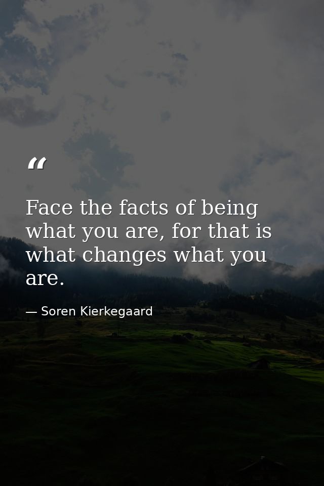 Face the facts of being what you are, for that is what changes what you are. — Soren Kierkegaard