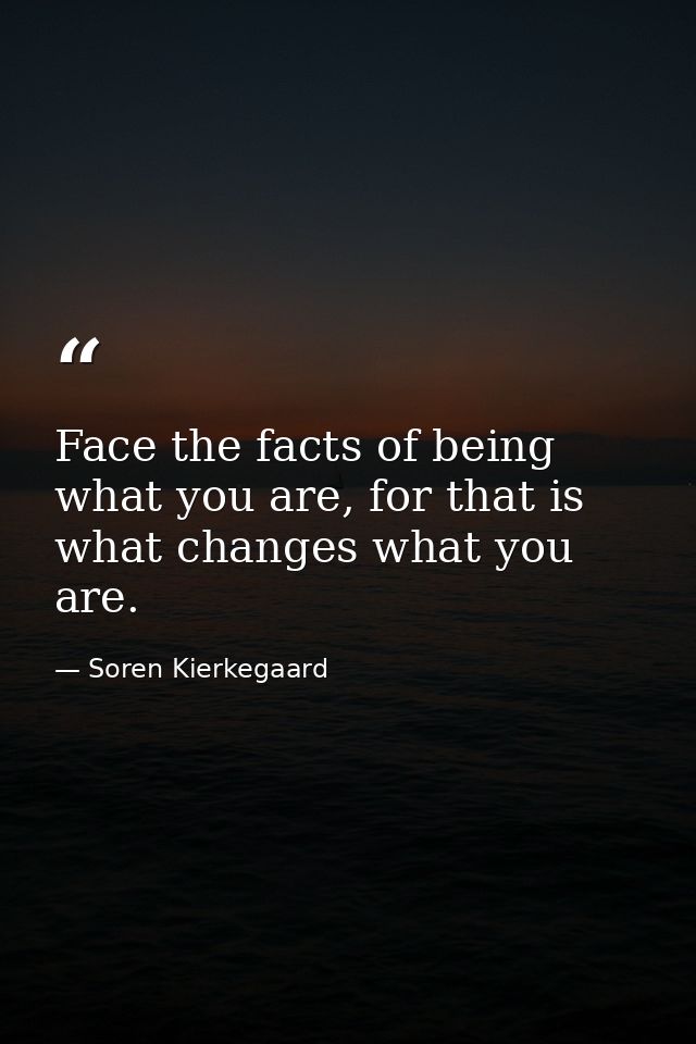 Face the facts of being what you are, for that is what changes what you are. — Soren Kierkegaard