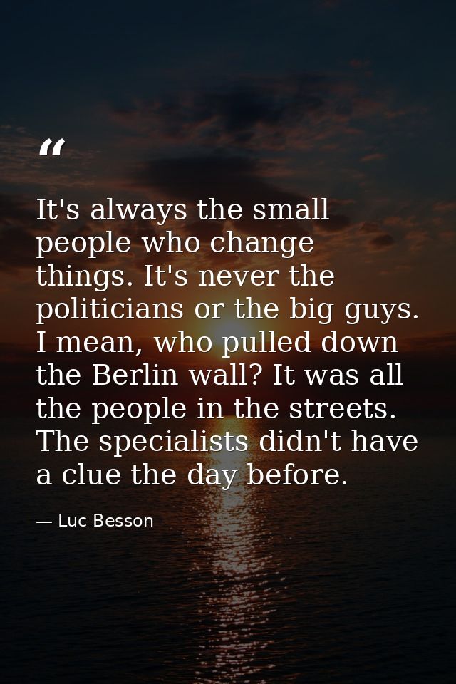 It's always the small people who change things. It's never the politicians or the big guys. I mean, who pulled down the  — Luc Besson