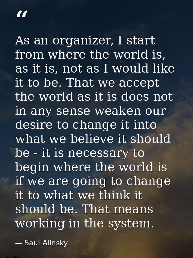 As an organizer, I start from where the world is, as it is, not as I would like it to be. That we accept the world as it — Saul Alinsky