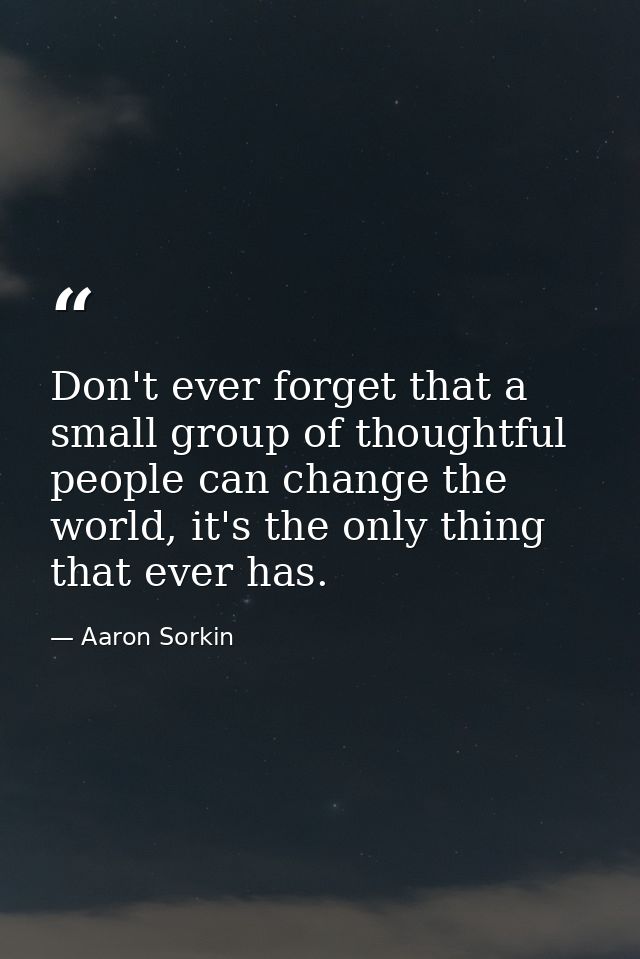 Don't ever forget that a small group of thoughtful people can change the world, it's the only thing that ever has. — Aaron Sorkin