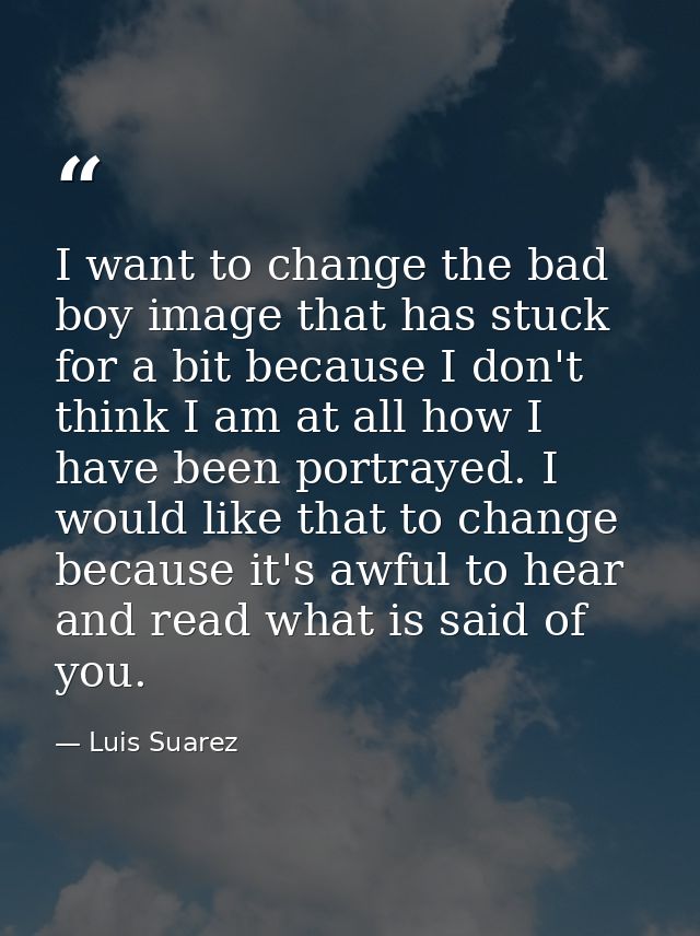 I want to change the bad boy image that has stuck for a bit because I don't think I am at all how I have been portrayed. — Luis Suarez