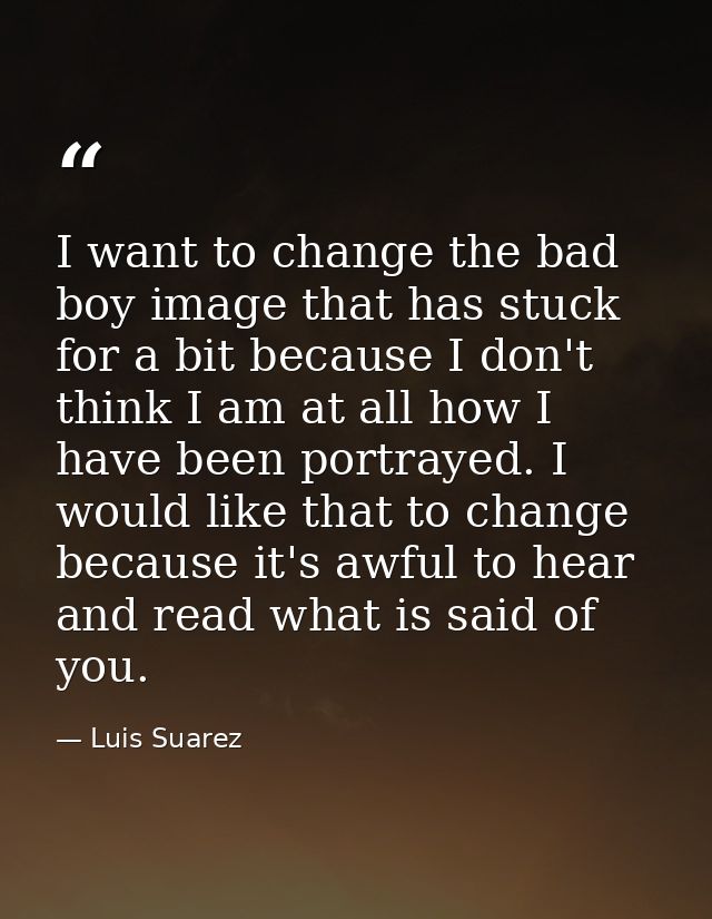 I want to change the bad boy image that has stuck for a bit because I don't think I am at all how I have been portrayed. — Luis Suarez