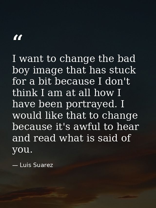 I want to change the bad boy image that has stuck for a bit because I don't think I am at all how I have been portrayed. — Luis Suarez