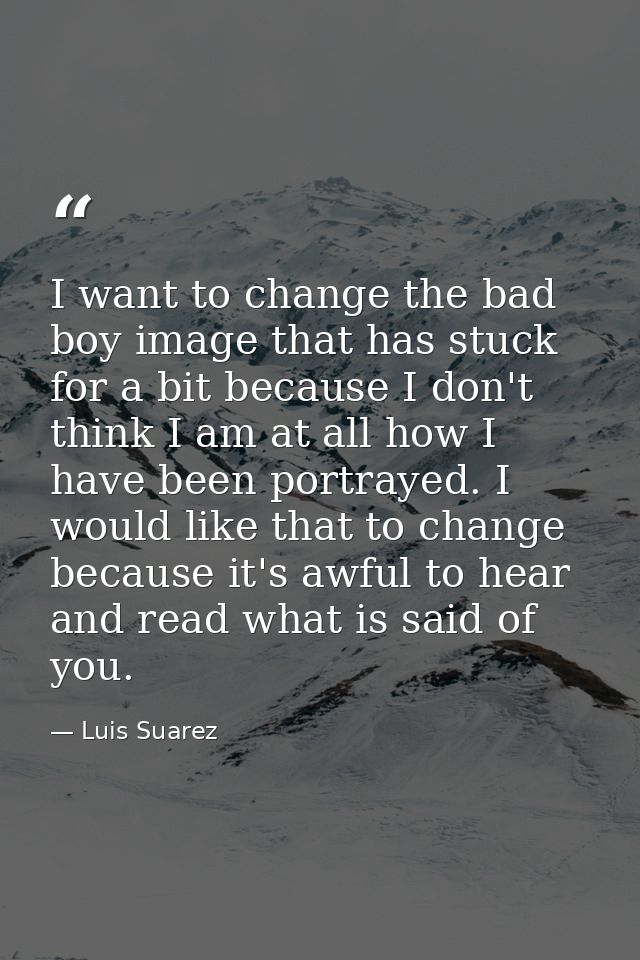I want to change the bad boy image that has stuck for a bit because I don't think I am at all how I have been portrayed. — Luis Suarez