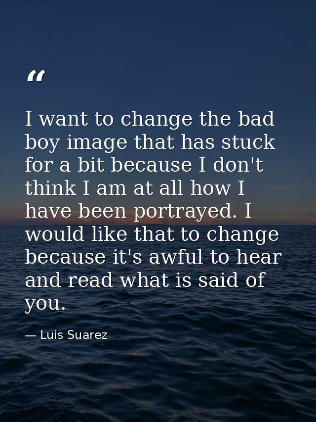 I want to change the bad boy image that has stuck for a bit because I don't think I am at all how I have been portrayed. — Luis Suarez