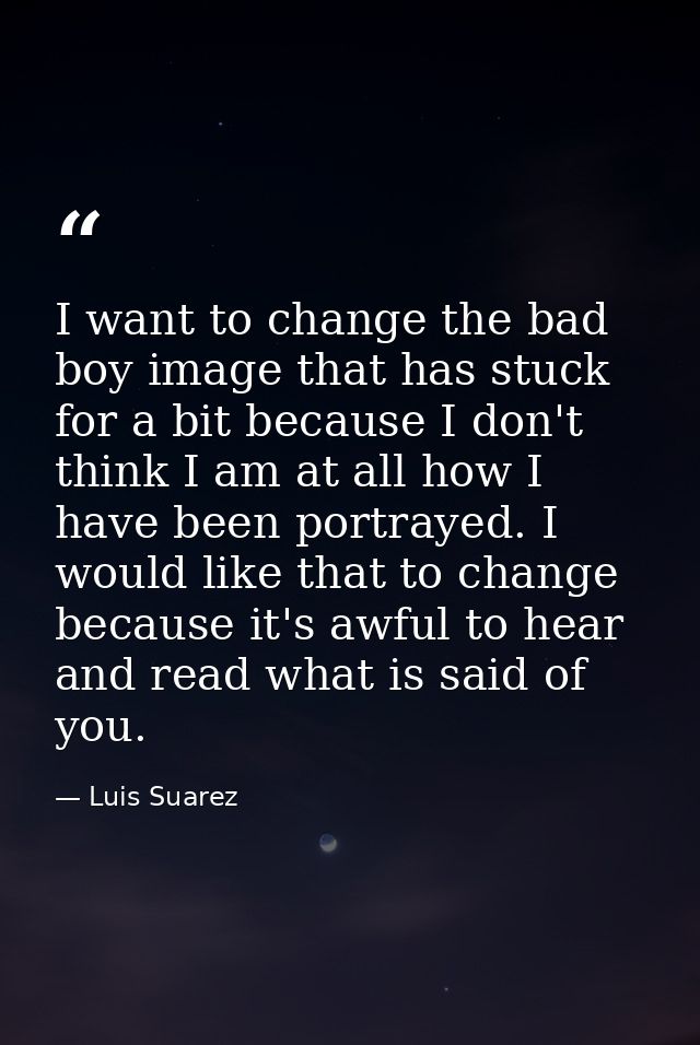 I want to change the bad boy image that has stuck for a bit because I don't think I am at all how I have been portrayed. — Luis Suarez
