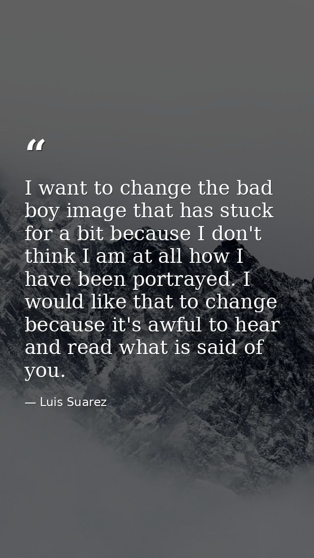 I want to change the bad boy image that has stuck for a bit because I don't think I am at all how I have been portrayed. — Luis Suarez