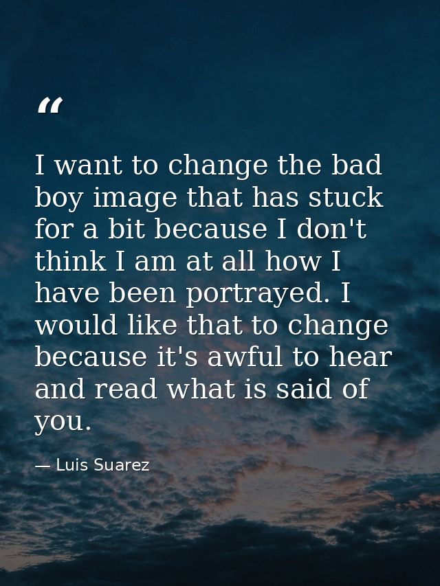 I want to change the bad boy image that has stuck for a bit because I don't think I am at all how I have been portrayed. — Luis Suarez
