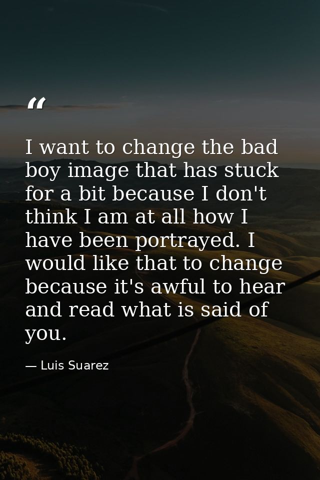 I want to change the bad boy image that has stuck for a bit because I don't think I am at all how I have been portrayed. — Luis Suarez