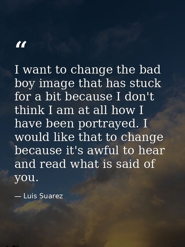 I want to change the bad boy image that has stuck for a bit because I don't think I am at all how I have been portrayed. — Luis Suarez
