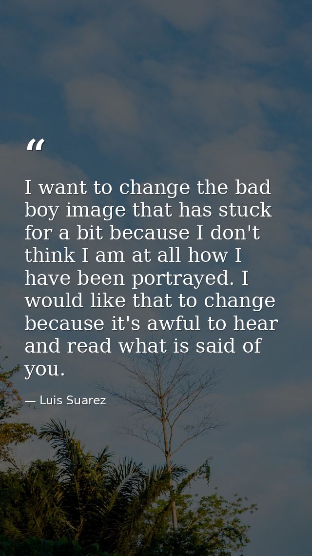 I want to change the bad boy image that has stuck for a bit because I don't think I am at all how I have been portrayed. — Luis Suarez