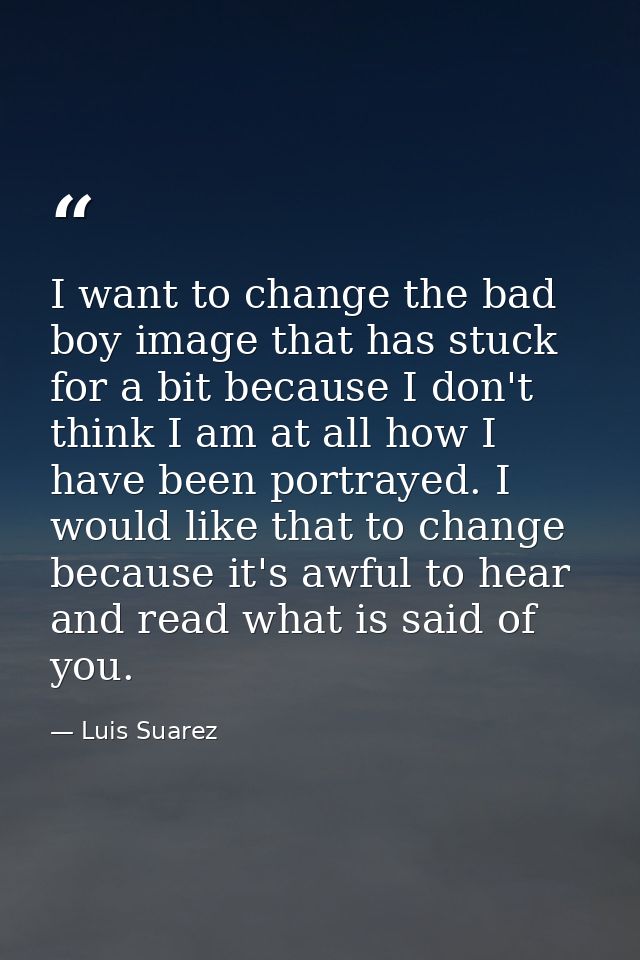 I want to change the bad boy image that has stuck for a bit because I don't think I am at all how I have been portrayed. — Luis Suarez