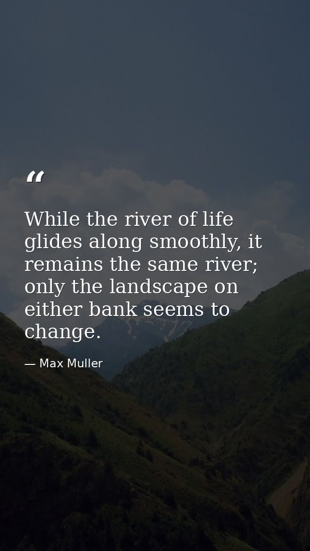 While the river of life glides along smoothly, it remains the same river; only the landscape on either bank seems to cha — Max Muller