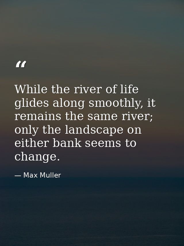 While the river of life glides along smoothly, it remains the same river; only the landscape on either bank seems to cha — Max Muller