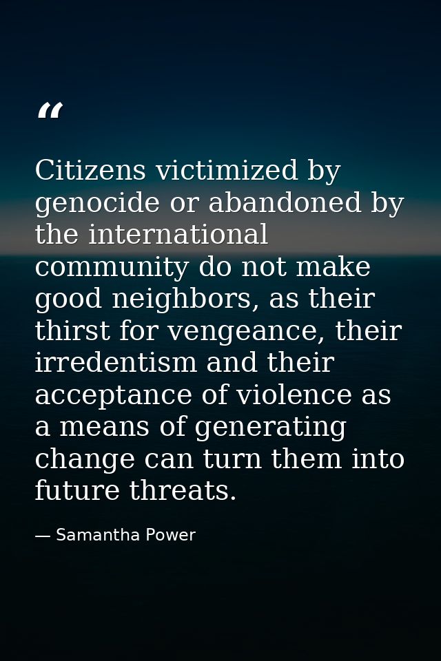 Citizens victimized by genocide or abandoned by the international community do not make good neighbors, as their thirst  — Samantha Power