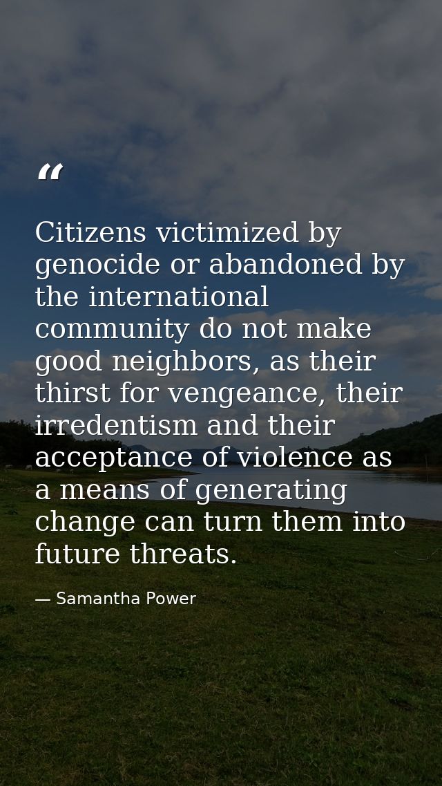 Citizens victimized by genocide or abandoned by the international community do not make good neighbors, as their thirst  — Samantha Power