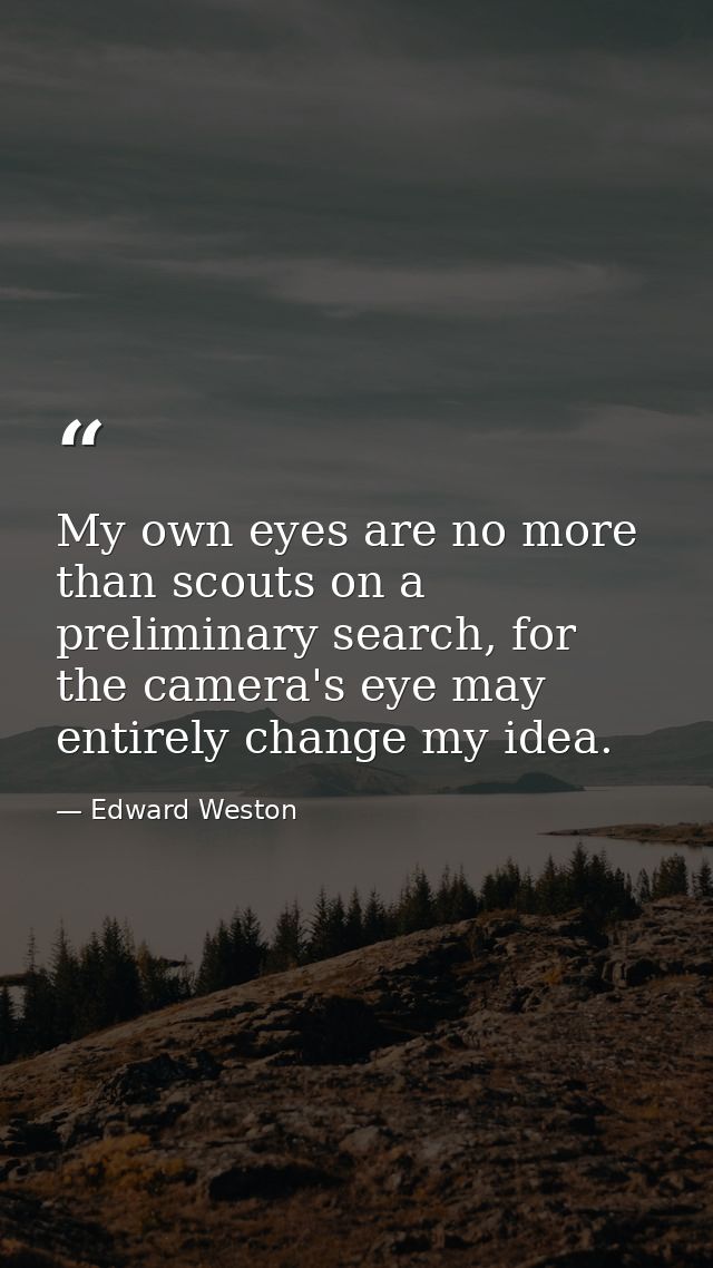 My own eyes are no more than scouts on a preliminary search, for the camera's eye may entirely change my idea. — Edward Weston