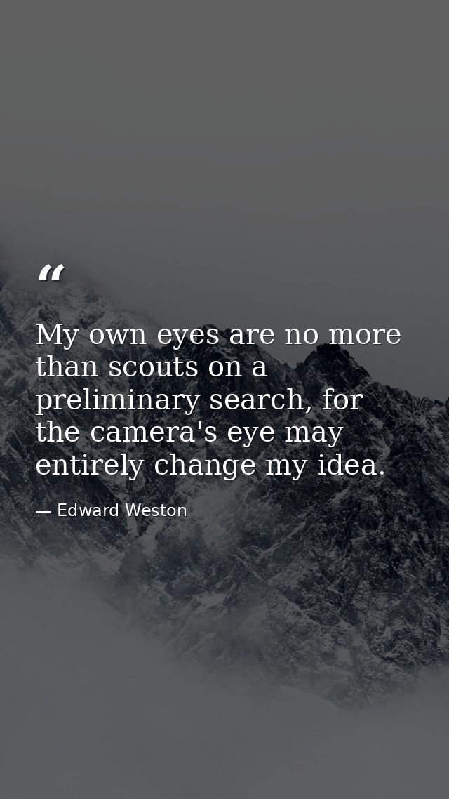 My own eyes are no more than scouts on a preliminary search, for the camera's eye may entirely change my idea. — Edward Weston