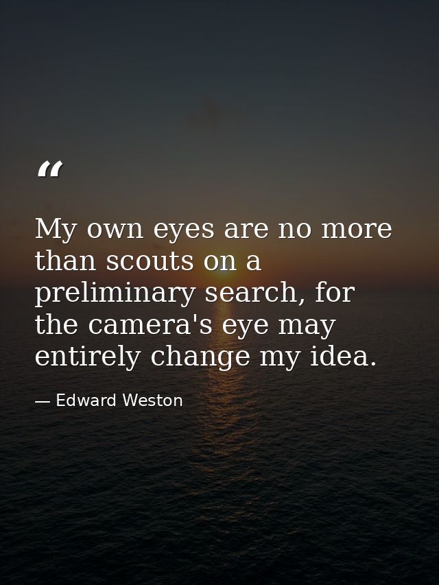 My own eyes are no more than scouts on a preliminary search, for the camera's eye may entirely change my idea. — Edward Weston