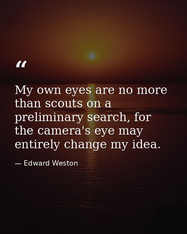 My own eyes are no more than scouts on a preliminary search, for the camera's eye may entirely change my idea. — Edward Weston