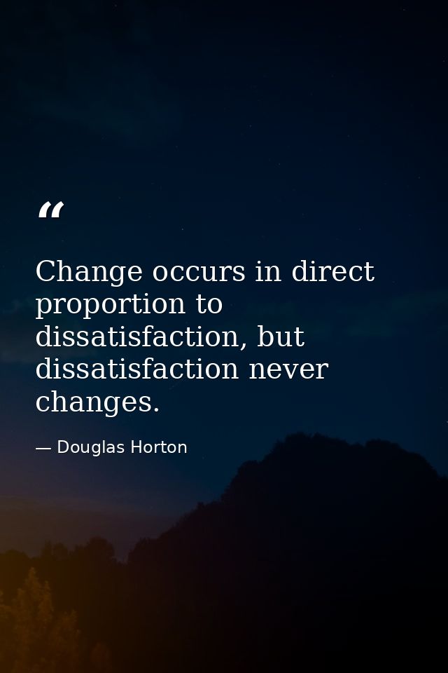 Change occurs in direct proportion to dissatisfaction, but dissatisfaction never changes. — Douglas Horton