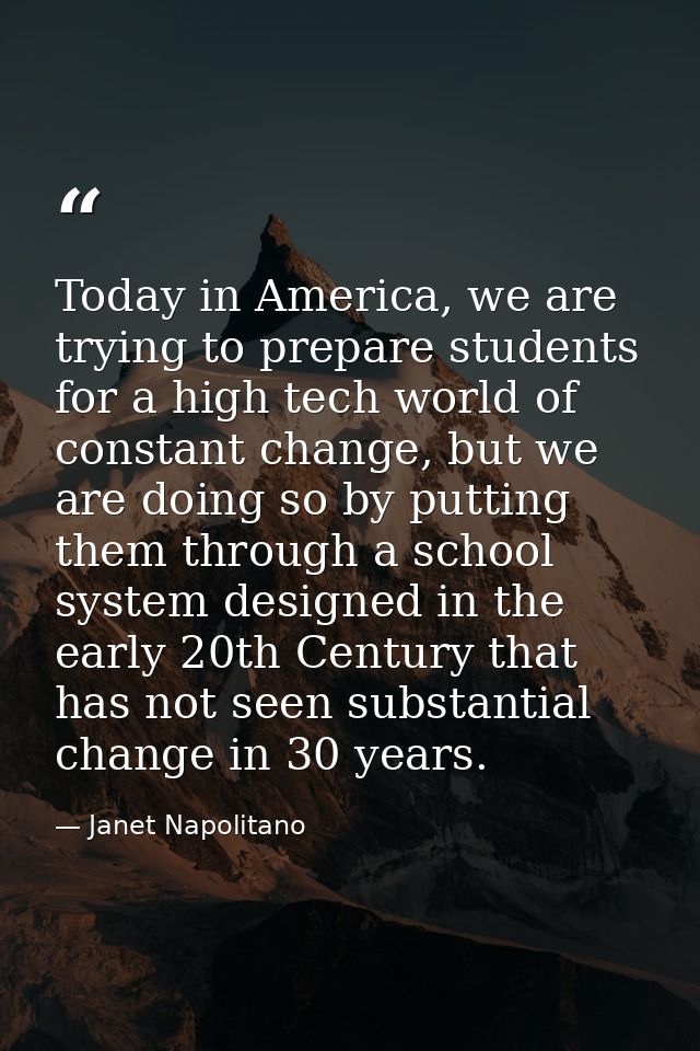 Today in America, we are trying to prepare students for a high tech world of constant change, but we are doing so by put — Janet Napolitano