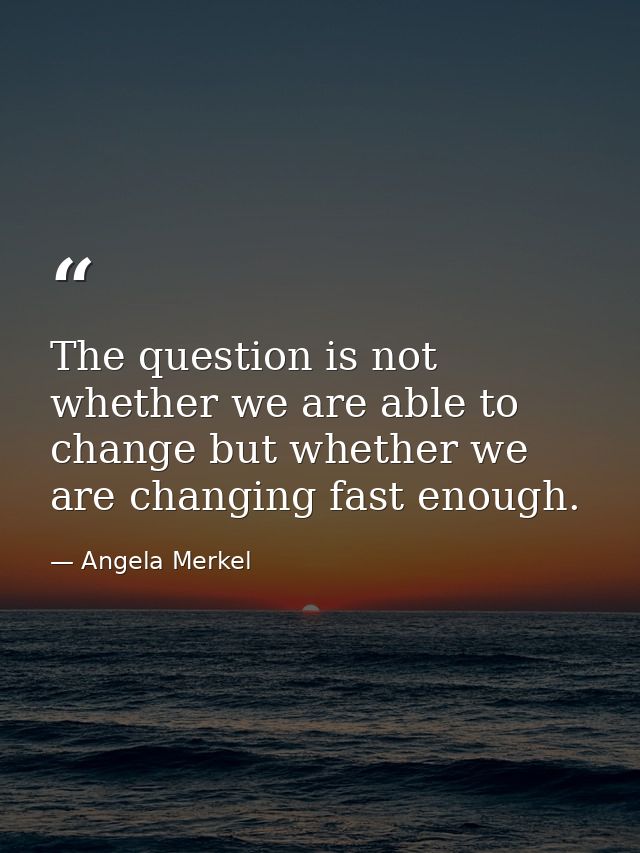 The question is not whether we are able to change but whether we are changing fast enough. — Angela Merkel