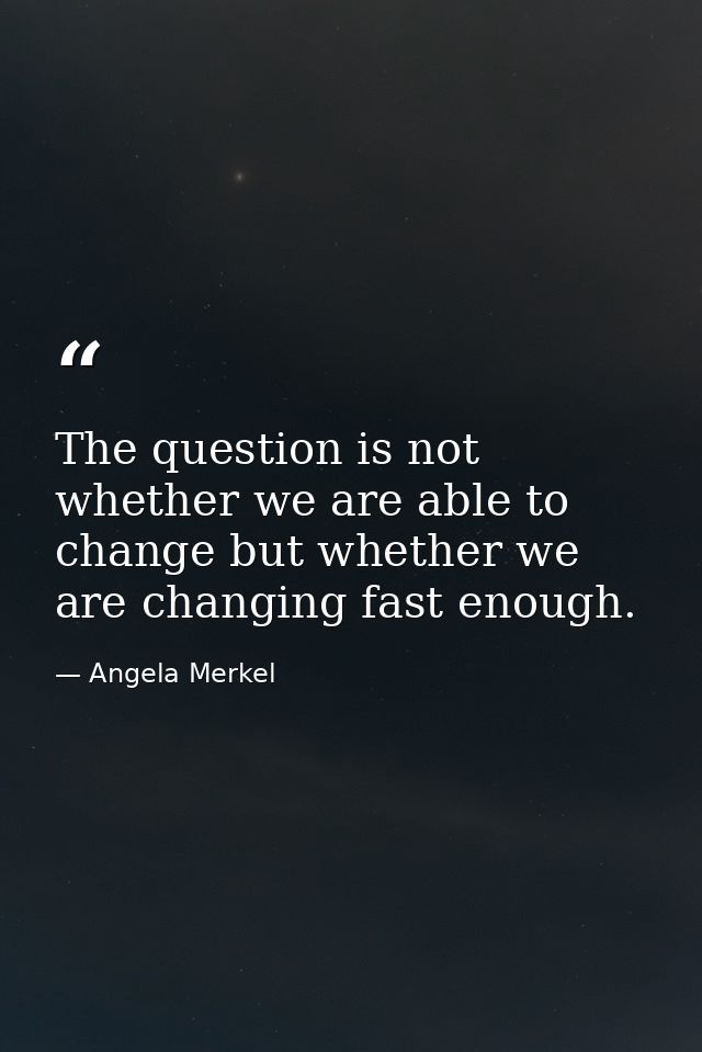 The question is not whether we are able to change but whether we are changing fast enough. — Angela Merkel