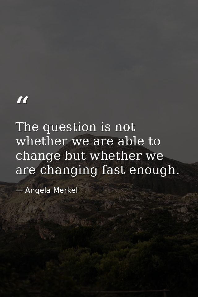 The question is not whether we are able to change but whether we are changing fast enough. — Angela Merkel