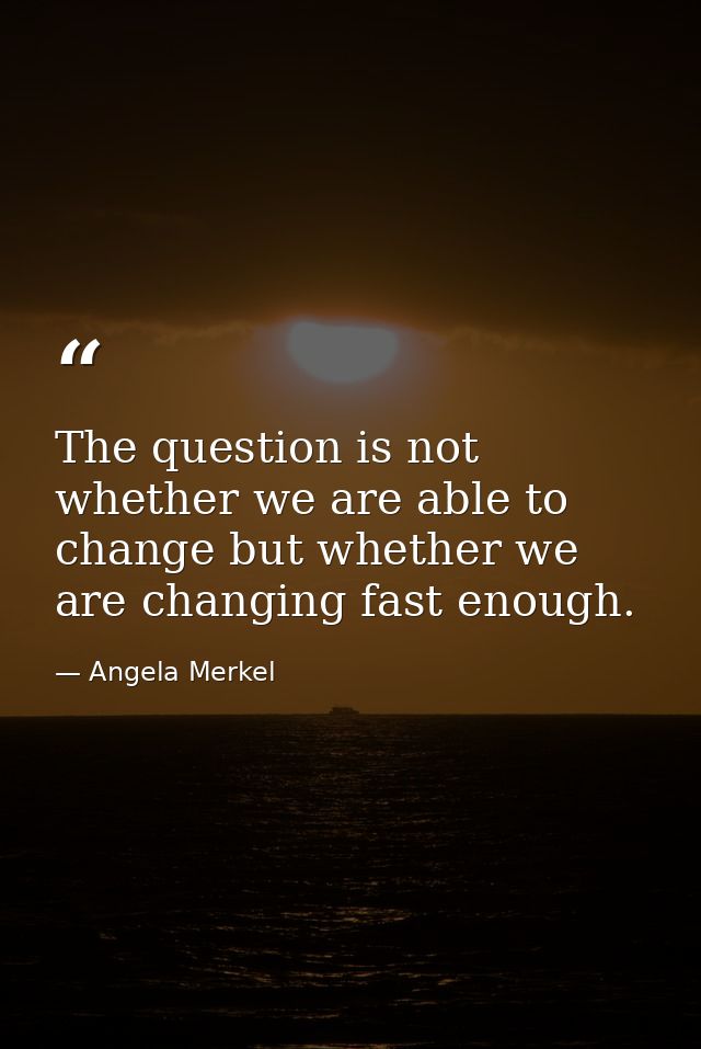 The question is not whether we are able to change but whether we are changing fast enough. — Angela Merkel