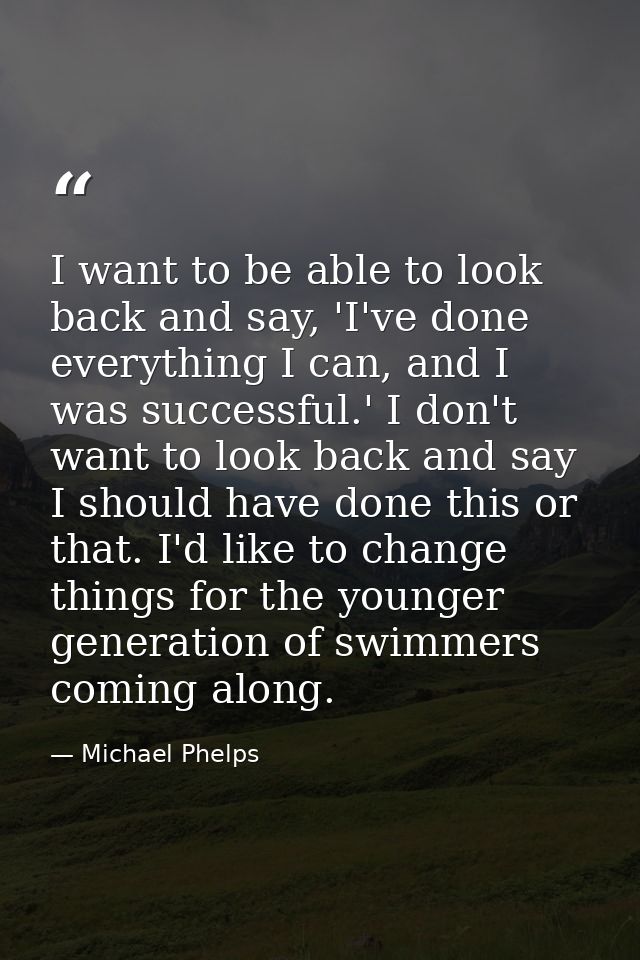 I want to be able to look back and say, 'I've done everything I can, and I was successful.' I don't want to look back an — Michael Phelps