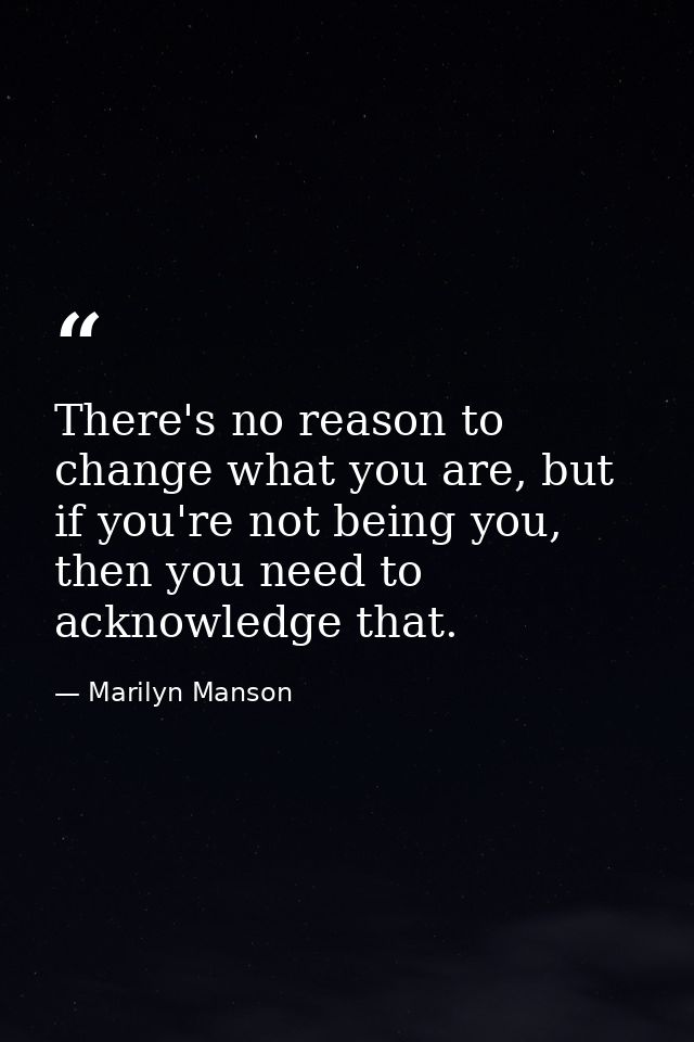 There's no reason to change what you are, but if you're not being you, then you need to acknowledge that. — Marilyn Manson