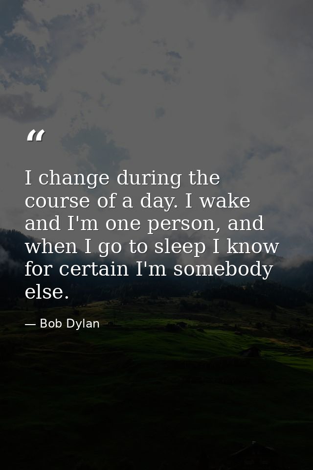 I change during the course of a day. I wake and I'm one person, and when I go to sleep I know for certain I'm somebody e — Bob Dylan