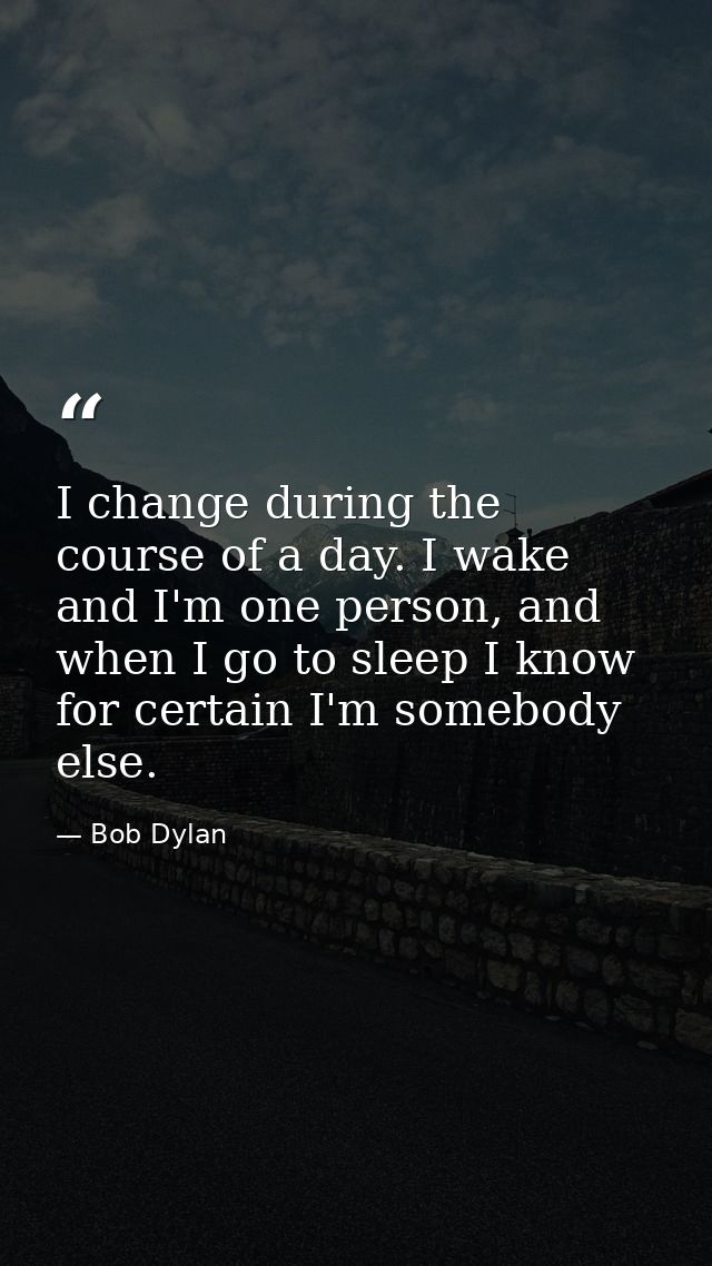 I change during the course of a day. I wake and I'm one person, and when I go to sleep I know for certain I'm somebody e — Bob Dylan