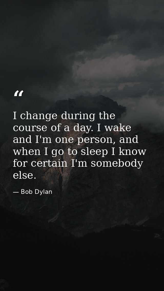 I change during the course of a day. I wake and I'm one person, and when I go to sleep I know for certain I'm somebody e — Bob Dylan