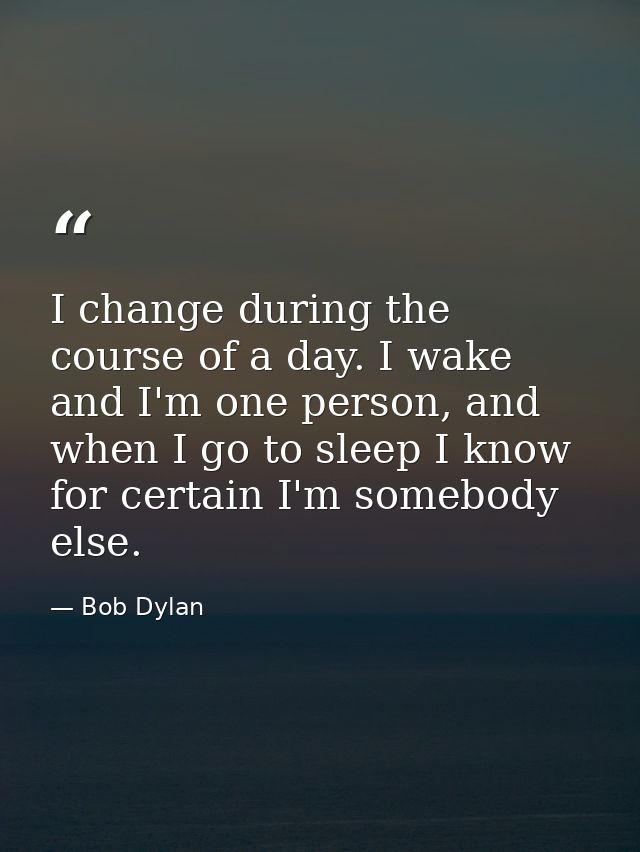 I change during the course of a day. I wake and I'm one person, and when I go to sleep I know for certain I'm somebody e — Bob Dylan