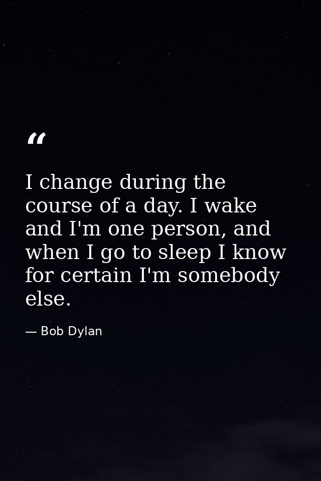 I change during the course of a day. I wake and I'm one person, and when I go to sleep I know for certain I'm somebody e — Bob Dylan