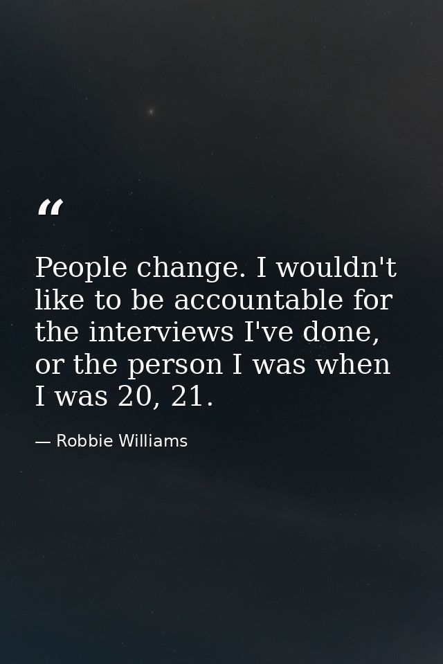 People change. I wouldn't like to be accountable for the interviews I've done, or the person I was when I was 20, 21. — Robbie Williams
