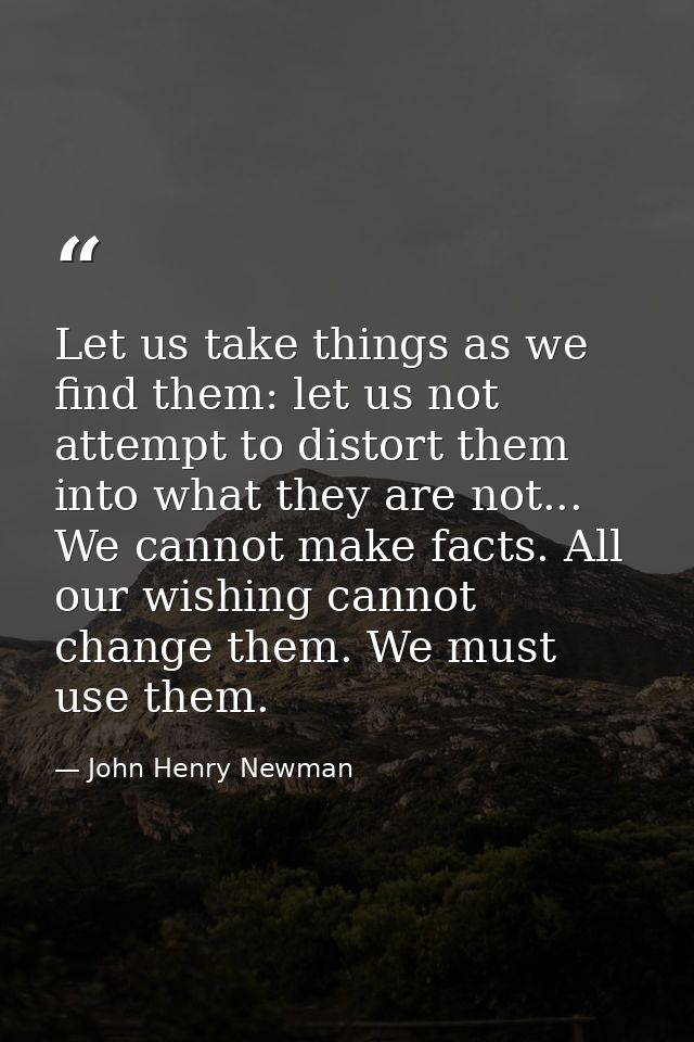 Let us take things as we find them: let us not attempt to distort them into what they are not... We cannot make facts. A — John Henry Newman