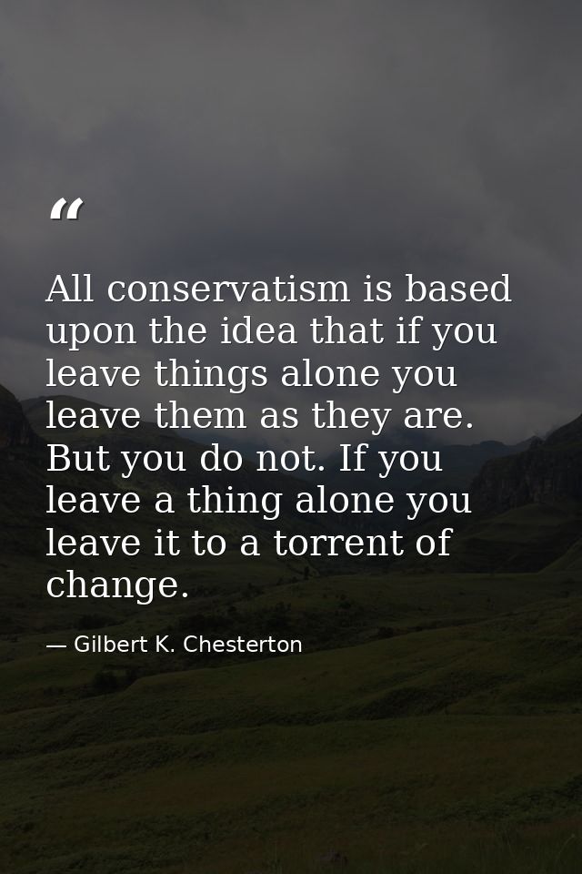 All conservatism is based upon the idea that if you leave things alone you leave them as they are. But you do not. If yo — Gilbert K. Chesterton