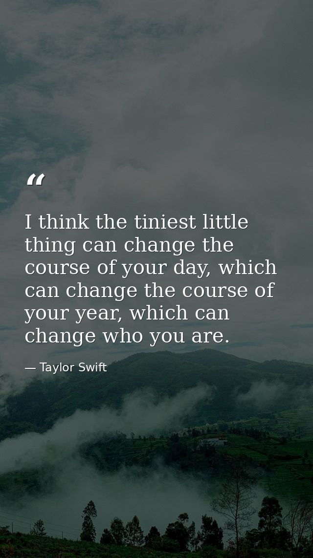 I think the tiniest little thing can change the course of your day, which can change the course of your year, which can  — Taylor Swift